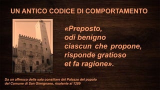 Da un affresco della sala consiliare del Palazzo del popolo
del Comune di San Gimignano, risalente al 1289
UN ANTICO CODICE DI COMPORTAMENTO
«Preposto,
odi benigno
ciascun che propone,
risponde gratioso
et fa ragione».
 