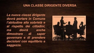 La nuova classe dirigente
dovrà portare in Comune
l’abitudine alla sobrietà e
al rispetto dei cittadini,
ma dovrà anche
dimostrare di saper
governare e di prendere
decisioni con equilibrio e
saggezza.
UNA CLASSE DIRIGENTE DIVERSA
 