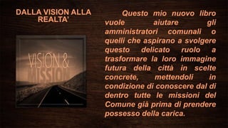 DALLA VISION ALLA
REALTA’
Questo mio nuovo libro
vuole aiutare gli
amministratori comunali o
quelli che aspirano a svolgere
questo delicato ruolo a
trasformare la loro immagine
futura della città in scelte
concrete, mettendoli in
condizione di conoscere dal di
dentro tutte le missioni del
Comune già prima di prendere
possesso della carica.
 