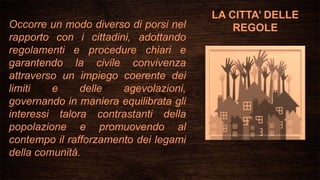 LA CITTA’ DELLE
REGOLEOccorre un modo diverso di porsi nel
rapporto con i cittadini, adottando
regolamenti e procedure chiari e
garantendo la civile convivenza
attraverso un impiego coerente dei
limiti e delle agevolazioni,
governando in maniera equilibrata gli
interessi talora contrastanti della
popolazione e promuovendo al
contempo il rafforzamento dei legami
della comunità.
 