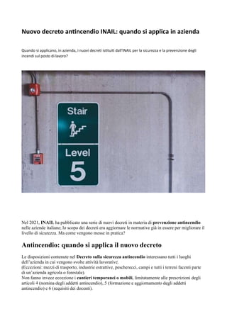 Nuovo decreto antincendio INAIL: quando si applica in azienda
Quando si applicano, in azienda, i nuovi decreti istituiti dall'INAIL per la sicurezza e la prevenzione degli
incendi sul posto di lavoro?
Nel 2021, INAIL ha pubblicato una serie di nuovi decreti in materia di prevenzione antincendio
nelle aziende italiane; lo scopo dei decreti era aggiornare le normative già in essere per migliorare il
livello di sicurezza. Ma come vengono messe in pratica?
Antincendio: quando si applica il nuovo decreto
Le disposizioni contenute nel Decreto sulla sicurezza antincendio interessano tutti i luoghi
dell’azienda in cui vengono svolte attività lavorative.
(Eccezioni: mezzi di trasporto, industrie estrattive, pescherecci, campi e tutti i terreni facenti parte
di un’azienda agricola o forestale).
Non fanno invece eccezione i cantieri temporanei o mobili, limitatamente alle prescrizioni degli
articoli 4 (nomina degli addetti antincendio), 5 (formazione e aggiornamento degli addetti
antincendio) e 6 (requisiti dei docenti).
 