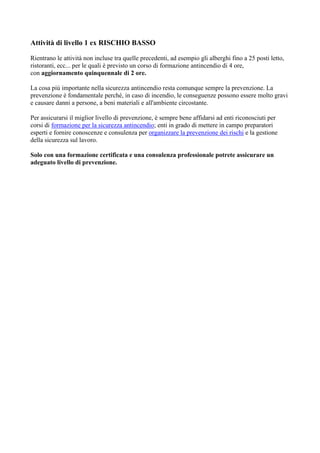 Attività di livello 1 ex RISCHIO BASSO
Rientrano le attività non incluse tra quelle precedenti, ad esempio gli alberghi fino a 25 posti letto,
ristoranti, ecc... per le quali è previsto un corso di formazione antincendio di 4 ore,
con aggiornamento quinquennale di 2 ore.
La cosa più importante nella sicurezza antincendio resta comunque sempre la prevenzione. La
prevenzione è fondamentale perché, in caso di incendio, le conseguenze possono essere molto gravi
e causare danni a persone, a beni materiali e all'ambiente circostante.
Per assicurarsi il miglior livello di prevenzione, è sempre bene affidarsi ad enti riconosciuti per
corsi di formazione per la sicurezza antincendio; enti in grado di mettere in campo preparatori
esperti e fornire conoscenze e consulenza per organizzare la prevenzione dei rischi e la gestione
della sicurezza sul lavoro.
Solo con una formazione certificata e una consulenza professionale potrete assicurare un
adeguato livello di prevenzione.
 