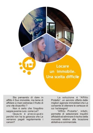 Sta pensando di dare in                La soluzione é “Affitto
affitto il Suo immobile, ma teme di     Protetto”, un servizio offerto dalle
affidare a mani estranee il frutto di   migliori agenzie immobiliari che Le
una vita di sacrifici ?                 consente di ottenere le certezze di
        Non è certo che l’inquilino     cui ha bisogno!
sappia averne cura come Lei?                   “Affi tto Protetto”, infatti,
        Op pu re è pr eo cc up at o     permette di selezionare inquilini
perché non ha la garanzia che Le        affidabili ed eliminare il rischio della
verranno pagati regolarmente i          morosità relativo alla locazione
canoni?                                 abitativa e commerciale.
 