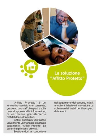 “A ff it to Pr ot et to ” è un    nel pagamento del canone, infatti,
innovativo servizio che consente,         annullerà il rischio di morosità e La
grazie ad uno staff di esperti e sulla    solleverà dai fastidi per il recupero
base di approfondite informazioni,        dei canoni.
di certificare gratuitamente
l’affidabilità dell’inquilino.
        Inoltre, qualora si verificasse
ugualmente un mancato o ritardato
pagamento, “Affitto Protetto” Le
garantirà gli incassi previsti.
        Sostituendosi al conduttore
 