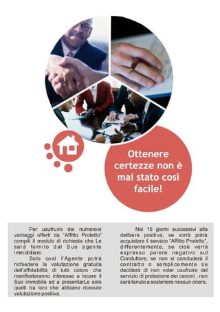 Per usufru ire dei numero si              Nei 15 giorni successivi alla
vantaggi offerti da “Affitto Protetto”    delibe ra positi va, se vorrà potrà
compili il modulo di richiesta che Le     acquistare il servizio “Affitto Protetto”,
sar à fo rni to d al S uo a gen te        differentemente, se cioè verrà
immobiliare.                              espresso parere negativo sul
        So lo co sì l’ Ag en te po tr à   Conduttore, se non si concluderà il
richiedere la valutazione gratuita        co nt ra tt o o se mp li ce me nt e s e
dell’affida bilità di tutti coloro che    deciderà di non voler usufruire del
manifesteranno interesse a locare il      servizio di protezione dei canoni , non
Suo immobile ed a presentarLe solo        sarà tenuto a sostenere nessun onere.
quelli tra loro che abbiano ricevuto
valutazione positiva.
 