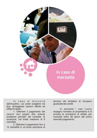 In caso di morosità               termine del tentativo di recupero
dell’inquilino, Lei potrà scegliere tra   giudiziale dei crediti.
due vantaggiose opzioni offerte da
Affitto Protetto:                               In entrambi i casi l’unico
        1. Ottenere il pagamento dei      impegno richiesto al proprietario è di
ca no ni no n pa ga ti al le st es se     avviare la procedura di sfratto per
scadenze previste dal contratto di        morosità entro 90 giorni dal primo
locazione, nel limite massimo di 8        mancato pagamento.
mensilità.
        2. Ottenere il pagamento fino a
12 mensilità in un’unica soluzione al
 