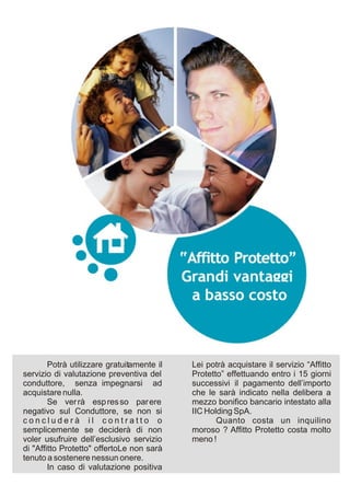 Potrà utilizzare gratuitamente il   Lei potrà acquistare il servizio “Affitto
servizio di valutazione preventiva del      Protetto” effettuando entro i 15 giorni
conduttore, senza impegnarsi ad             successivi il pagamento dell’importo
acquistare nulla.                           che le sarà indicato nella delibera a
        Se ver rà esp res so par ere        mezzo bonifico bancario intestato alla
negativo sul Conduttore, se non si          IIC Holding SpA.
concluderà il contratto o                          Quanto costa un inquilino
semplicemente se deciderà di non            moroso ? Affitto Protetto costa molto
voler usufruire dell’esclusivo servizio     meno !
di "Affitto Protetto" offertoLe non sarà
tenuto a sostenere nessun onere.
        In caso di valutazione positiva
 