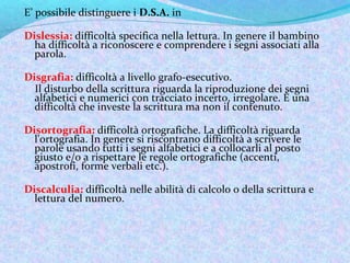 E’ possibile distinguere i D.S.A. in
Dislessia: difficoltà specifica nella lettura. In genere il bambino
ha difficoltà a r...