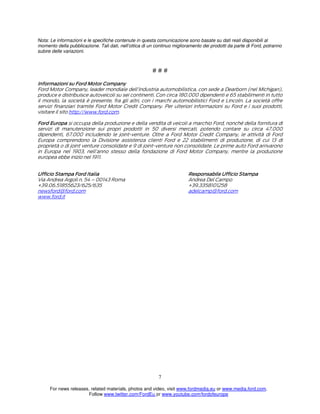 Nota: Le informazioni e le specifiche contenute in questa comunicazione sono basate su dati reali disponibili al
momento della pubblicazione. Tali dati, nell’ottica di un continuo miglioramento dei prodotti da parte di Ford, potranno
subire delle variazioni.

###
Informazioni su Ford Motor Company
Ford Motor Company, leader mondiale dell’industria automobilistica, con sede a Dearborn (nel Michigan),
produce e distribuisce autoveicoli su sei continenti. Con circa 180.000 dipendenti e 65 stabilimenti in tutto
il mondo, la società è presente, fra gli altri, con i marchi automobilistici Ford e Lincoln. La società offre
servizi finanziari tramite Ford Motor Credit Company. Per ulteriori informazioni su Ford e i suoi prodotti,
visitare il sito http://www.ford.com.
Ford Europa si occupa della produzione e della vendita di veicoli a marchio Ford, nonché della fornitura di
servizi di manutenzione sui propri prodotti in 50 diversi mercati, potendo contare su circa 47.000
dipendenti, 67.000 includendo le joint-venture. Oltre a Ford Motor Credit Company, le attività di Ford
Europa comprendono la Divisione assistenza clienti Ford e 22 stabilimenti di produzione, di cui 13 di
proprietà o di joint venture consolidate e 9 di joint-venture non consolidate. Le prime auto Ford arrivarono
in Europa nel 1903, nell’anno stesso della fondazione di Ford Motor Company, mentre la produzione
europea ebbe inizio nel 1911.
Ufficio Stampa Ford Italia
Via Andrea Argoli n. 54 – 00143 Roma
+39.06.51855623/625/635
newsford@ford.com
www.ford.it

Responsabile Ufficio Stampa
Andrea Del Campo
+39.3358101258
adelcamp@ford.com

7
For news releases, related materials, photos and video, visit www.fordmedia.eu or www.media.ford.com.
Follow www.twitter.com/FordEu or www.youtube.com/fordofeurope

 