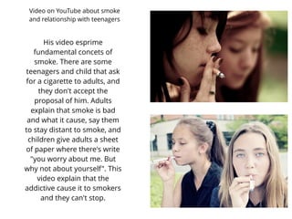 His video esprime
fundamental concets of
smoke. There are some
teenagers and child that ask
for a cigarette to adults, and
they don't accept the
proposal of him. Adults
explain that smoke is bad
and what it cause, say them
to stay distant to smoke, and
children give adults a sheet
of paper where there's write
"you worry about me. But
why not about yourself". This
video explain that the
addictive cause it to smokers
and they can't stop.
Video on YouTube about smoke
and relationship with teenagers
 