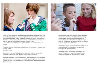 There are some reasons for teenagers' smoke, but the main is that they want to be
cool and accepted, without understanding the dangerousness of this. A lot of teens
start to smoke between 13 and 18 years old and they don't worry of the addictive
habit that is diﬃcult to stop. That it can shorten your life by10 years or more, and
that the habit can cost a smoker thousands of dollars a year.
It's so diﬀerent for adult because they think that they are cool also without the
smoke.
They start to smoke also because they watch men on movies and tv shows to do it
so to be as they
they start smoke.
But it's very important that the proportion of children who have ever smoked
continues to decline. In 2014, 18% of 11-15 year olds (22% in 2013).
Portrayals of smoking in the media are nearly all attractive. Many of the teenagers
admire the actors will follow what the actors do by watching those movie or drama.
They do not think of the negative eﬀect of smoking on their health but just want to
be like the actors.
Country should make more eﬀorts to prevent teenagers
smoke. More information about the eﬀect of smoking
should show by public service announcements.The
country should also enforce the rules so that teenagers
could not smoke under age. Besides, the sale of cigarettes
in the country also should decrease.
Also teachers play an important role, because they can to
stop the teenagers smoke, support teenagers and
teaching on the eﬀect of smoking.
Teenagers can stop smoking with your parents and
teacher's help, with the support of his good friends,
understand that they can be "cool" without smoke.
 