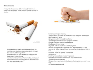 Eﬀects of nicotine
In a cigarette there are over 4000 chemicals, 51 of them are
known to be carcinogenic. People continue to smoke because of
nicotine.
Nicotine addiction is why people keep grabbing the
next cigarette, nicotine produces changes in the brain
that form its addictive qualities.
Nicotine targets the area of the brain that produces
dopamine--a mood altering
neurotransmitter and neurohormone that produces an
emotional response including pleasure. Nicotine cause
icky teeth and yellow ﬁngers
Some reason to quit smoking
1) if you smoke you Smell like smoke Your hair and yours clothes smell
bad People don't like it
2) in your mouth there is a Smoke ﬂavour
3) smoking increase Premature aging and wrinkles
4)Smoke have a lot of impacts appearance
Like Bags under your eyes,
Icky teeth, with the smoke your teeth are yellow
Nicotine in cigarette can't only make your teeth yellow, but it's also
notorius for yellow ﬁngers. Smoke huts your hair, it damage the DNA in
hair.
Cigarettes can be an appetite suppressant
4) Impotence
Smoking increase the chances of impotence
6)smoking you increase infections like long terms cancers
7) impact on physical activity
Many smokers report a diminished physical activity due to smoke in your
lung
8) Cigarettes are expensive
 