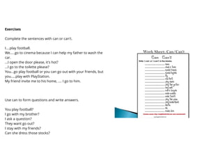 Exercises
Complete the sentences with can or can't.
I....play football.
We.....go to cinema because I can help my father to wash the
car.
...I open the door please, it's hot?
...I go to the toilette please?
You...go play football or you can go out with your friends, but
you.....play with PlayStation.
My friend invite me to his home, .... I go to him.
Use can to form questions and write answers.
You play football?
I go with my brother?
I ask a question?
They want go out?
I stay with my friends?
Can she dress those stocks?
 