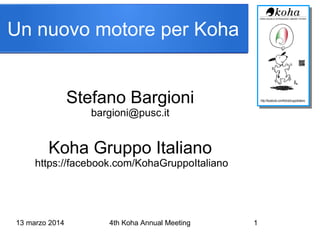 13 marzo 2014 4th Koha Annual Meeting 1
Stefano Bargioni
bargioni@pusc.it
Koha Gruppo Italiano
https://facebook.com/KohaGruppoItaliano
Un nuovo motore per Koha
 