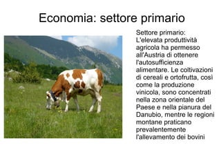 Economia: settore primario
Settore primario:
L'elevata produttività
agricola ha permesso
all'Austria di ottenere
l'autosufficienza
alimentare. Le coltivazioni
di cereali e ortofrutta, così
come la produzione
vinicola, sono concentrati
nella zona orientale del
Paese e nella pianura del
Danubio, mentre le regioni
montane praticano
prevalentemente
l'allevamento dei bovini
 