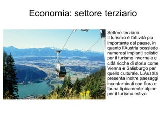 Economia: settore terziario
Settore terziario:
Il turismo è l'attività più
importante del paese, in
quanto l'Austria possiede
numerosi impianti sciistici
per il turismo invernale e
città ricche di storia come
Vienna e Salisburgo per
quello culturale. L'Austria
presenta inoltre paesaggi
incontaminati con flora e
fauna tipicamente alpine
per il turismo estivo
 