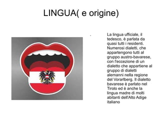 LINGUA( e origine)
. La lingua ufficiale, il
tedesco, è parlata da
quasi tutti i residenti.
Numerosi dialetti, che
appartengono tutti al
gruppo austro-bavarese,
con l'eccezione di un
dialetto che appartiene al
gruppo di dialetti
alemanni nella regione
del Vorarlberg. Il dialetto
bavarese è parlato nel
Tirolo ed è anche la
lingua madre di molti
abitanti dell'Alto Adige
italiano
 