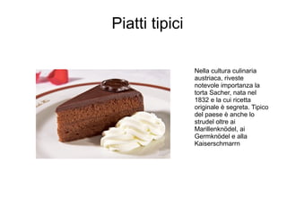 Piatti tipici
Nella cultura culinaria
austriaca, riveste
notevole importanza la
torta Sacher, nata nel
1832 e la cui ricetta
originale è segreta. Tipico
del paese è anche lo
strudel oltre ai
Marillenknödel, ai
Germknödel e alla
Kaiserschmarrn
 
