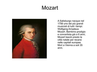 Mozart
A Salisburgo nacque nel
1756 uno dei più grandi
musicisti di tutti i tempi:
Wolfgang Amadeus
Mozart. Bambino prodigio
e concertista già a 6 anni,
Mozart lasciò presto la
città natale per recarsi
nelle capitali europee.
Morì a Vienna a soli 35
anni.
 