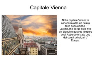 Capitale:Vienna
Nella capitale,Vienna,si
concentra oltre un quinto
della popolazione .
La città,che sorge sulle rive
del Danubio,durante l'impero
degli Asburgo è stata uno
dei centri principali d'
Europa.
 