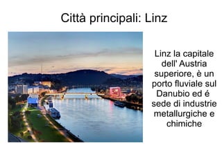 Città principali: Linz
Linz la capitale
dell' Austria
superiore, è un
porto fluviale sul
Danubio ed é
sede di industrie
metallurgiche e
chimiche
 
