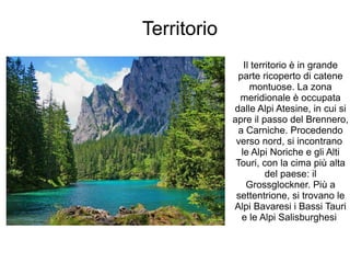 Territorio
Il territorio è in grande
parte ricoperto di catene
montuose. La zona
meridionale è occupata
dalle Alpi Atesine, in cui si
apre il passo del Brennero,
a Carniche. Procedendo
verso nord, si incontrano
le Alpi Noriche e gli Alti
Touri, con la cima più alta
del paese: il
Grossglockner. Più a
settentrione, si trovano le
Alpi Bavaresi i Bassi Tauri
e le Alpi Salisburghesi
 