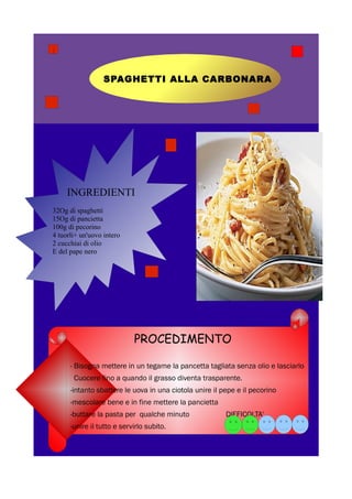 SPAGHETTI ALLA CARBONARA




     INGREDIENTI
32Og di spaghetti
15Og di pancietta
100g di pecorino
4 tuorli+ un'uovo intero
2 cucchiai di olio
E del pape nero




                            PROCEDIMENTO

      - Bisogna mettere in un tegame la pancetta tagliata senza olio e lasciarlo
       Cuocere fino a quando il grasso diventa trasparente.
      -intanto sbattere le uova in una ciotola unire il pepe e il pecorino
      -mescolare bene e in fine mettere la pancietta
      -buttare la pasta per qualche minuto               DIFFICOLTA'
      -unire il tutto e servirlo subito.
 
