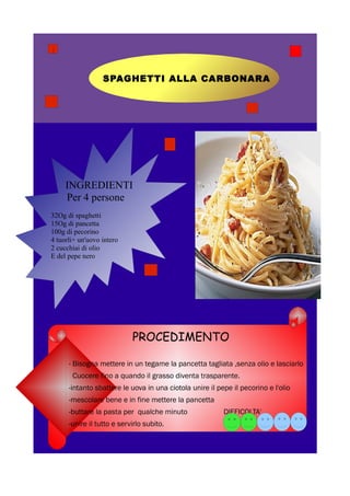 SPAGHETTI ALLA CARBONARA




     INGREDIENTI
     Per 4 persone
32Og di spaghetti
15Og di pancetta
100g di pecorino
4 tuorli+ un'uovo intero
2 cucchiai di olio
E del pepe nero




                            PROCEDIMENTO

      - Bisogna mettere in un tegame la pancetta tagliata ,senza olio e lasciarlo
       Cuocere fino a quando il grasso diventa trasparente.
      -intanto sbattere le uova in una ciotola unire il pepe il pecorino e l'olio
      -mescolare bene e in fine mettere la pancetta
      -buttare la pasta per qualche minuto                DIFFICOLTA'
      -unire il tutto e servirlo subito.
 