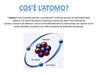 L'atomo è così chiamato perché è considerato l'unità più piccola ed indivisibile della 
materia. Più atomi formano le molecole, mentre gli atomi sono formati da 
protoni, neutroni ed elettroni. Verso la fine dell'Ottocento fu dimostrato che l'atomo era in 
realtà divisibile, essendo a sua volta composto da particelle più piccole. 
 