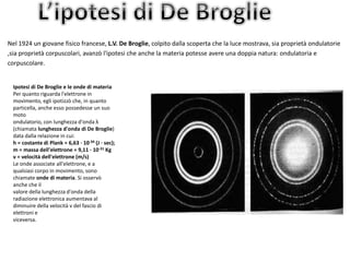 Nel 1924 un giovane fisico francese, L.V. De Broglie, colpito dalla scoperta che la luce mostrava, sia proprietà ondulatorie 
,sia proprietà corpuscolari, avanzò l'ipotesi che anche la materia potesse avere una doppia natura: ondulatoria e 
corpuscolare. 
Ipotesi di De Broglie e le onde di materia 
Per quanto riguarda l'elettrone in 
movimento, egli ipotizzò che, in quanto 
particella, anche esso possedesse un suo 
moto 
ondulatorio, con lunghezza d'onda λ 
(chiamata lunghezza d'onda di De Broglie) 
data dalla relazione in cui: 
h = costante di Plank = 6,63 · 10-34 (J · sec); 
m = massa dell'elettrone = 9,11 · 10-31 Kg 
v = velocità dell'elettrone (m/s) 
Le onde associate all'elettrone, e a 
qualsiasi corpo in movimento, sono 
chiamate onde di materia. Si osservò 
anche che il 
valore della lunghezza d'onda della 
radiazione elettronica aumentava al 
diminuire della velocità v del fascio di 
elettroni e 
viceversa. 
 