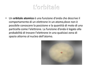 • Un orbitale atomico è una funzione d'onda che descrive il 
comportamento di un elettrone in un atomo,dove non è 
possibile conoscere la posizione e la quantità di moto di una 
particella come l'elettrone. La funzione d’onda è legato alla 
probabilità di trovare l'elettrone in una qualsiasi zona di 
spazio attorno al nucleo dell'atomo. 
 