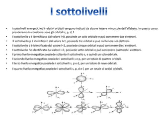 • I sottolivelli energetici ed i relativi orbitali vengono indicati da alcune lettere minuscole dell’alfabeto. In questo corso 
prenderemo in considerazione gli orbitali s, p, d, f . 
• Il sottolivello s è identificato dal valore l=0, possiede un solo orbitale e può contenere due elettroni. 
• Il sottolivello p è identificato dal valore l=1, possiede tre orbitali e può contenere sei elettroni. 
• Il sottolivello d è identificato dal valore l=2, possiede cinque orbitali e può contenere dieci elettroni. 
• Il sottolivello f è identificato dal valore l=3, possiede sette orbitali e può contenere quattordici elettroni. 
• Il primo livello energetico possiede soltanto il sottolivello s, e quindi un solo orbitale. 
• Il secondo livello energetico possiede i sottolivelli s e p, per un totale di quattro orbitali. 
• Il terzo livello energetico possiede i sottolivelli s, p e d, per un totale di nove orbitali. 
• Il quarto livello energetico possiede i sottolivelli s, p, d e f, per un totale di sedici orbitali. 

