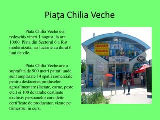 Pia?a Chilia Veche
Piata Chilia Veche s-a
redeschis vineri 1 august, la ora
10:00. Piata din Sectorul 6 a fost
modernizata, iar lucarile au durat 6
luni de zile.
Piata Chilia Veche are o
suprafata de 900 metri patrati unde
sunt amplasate 14 spatii comerciale
pentru desfacerea produselor
agroalimentare (lactate, carne, peste
etc.) si 100 de tarabe destinate
exclusiv persoanelor care detin
certificate de producator, vizate pe
trimestrul in curs.
 