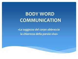 BODY WORD
COMMUNICATION
«La saggezza del corpo abbraccia
la chiarezza della parola viva»
 