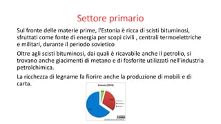 Settore primario
Sul fronte delle materie prime, l'Estonia è ricca di scisti bituminosi,
sfruttati come fonte di energia per scopi civili , centrali termoelettriche
e militari, durante il periodo sovietico
Oltre agli scisti bituminosi, dai quali è ricavabile anche il petrolio, si
trovano anche giacimenti di metano e di fosforite utilizzati nell'industria
petrolchimica.
La ricchezza di legname fa fiorire anche la produzione di mobili e di
carta.
 