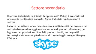 Settore secondario
Il settore industriale ha iniziato la ripresa nel 1996 ed è cresciuto ad
una media del 6% circa annuale. Poche industrie predominano il
settore.
La forza del settore industriale sta ancora nell'intensità del lavoro e nei
settori a basso valore aggiunto lavorazione di prodotti alimentari, del
legname per produzione di mobili, prodotti tessili, ma la qualità
tecnologica sta sempre più diventando un vantaggio competitivo per
l'Estonia.
 
