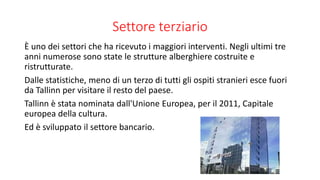 Settore terziario
È uno dei settori che ha ricevuto i maggiori interventi. Negli ultimi tre
anni numerose sono state le strutture alberghiere costruite e
ristrutturate.
Dalle statistiche, meno di un terzo di tutti gli ospiti stranieri esce fuori
da Tallinn per visitare il resto del paese.
Tallinn è stata nominata dall'Unione Europea, per il 2011, Capitale
europea della cultura.
Ed è sviluppato il settore bancario.
 