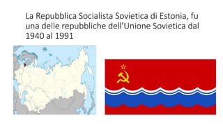 La Repubblica Socialista Sovietica di Estonia, fu
una delle repubbliche dell'Unione Sovietica dal
1940 al 1991
 