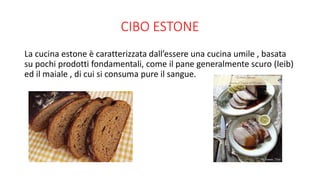 CIBO ESTONE
La cucina estone è caratterizzata dall’essere una cucina umile , basata
su pochi prodotti fondamentali, come il pane generalmente scuro (leib)
ed il maiale , di cui si consuma pure il sangue.
 