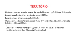 TERRITORIO
L'Estonia è bagnata a nord e a ovest dal mar Baltico, con i golfi di Riga e di Finlandia.
Le coste sono frastagliate e si estendono per 3.794 km.
Davanti ad esse si trovano circa 1.520 isole.
I fiumi più importanti d'Estonia sono il Pärnu (144 km), il Kasari (112 km), l'Emajõgi
(101 km) e il Narva (77 km).
L'Estonia è sostanzialmente pianeggiante. Il punto più elevato si trova nel
meridione, il monte Suur Munamägi (318 m s.l.m.).
 