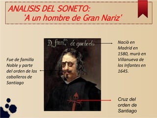 Cruz del orden de Santiago 
Naciò en Madrid en 1580, murò en Villanueva de los Infantes en 1645. 
Fue de familla Noble y parte del orden de los caballeros de Santiago 
ANALISIS DEL SONETO: 'A un hombre de Gran Nariz'  