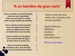 'A un hombre de gran nariz' 
Catorce versos de once silabas, dos cuartetos y dos tercetos (soneto) 
Érase un hombre a una nariz pegado, érase una nariz superlativa, érase una nariz sayón y escriba, érase un peje espada muy barbado. Era un reloj de sol mal encarado, érase una alquitara pensativa, érase un elefante boca arriba, era Ovidio Nasón más narizado. Érase el espolón de una galera, érase una pirámide de Egipto, las doce Tribus de narices era. Érase un naricísimo infinito, muchísimo nariz, nariz tan fiera que en la cara de Anás fuera delito. 
Figuras Retóricas: 
Metáforas 
Anáforas 
Hipérboles 
Personificaciones 
Rimas consonantes 
A B B A A B B A C D C D C D  