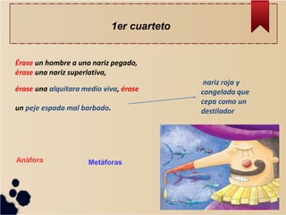 Érase un hombre a una nariz pegado, érase una nariz superlativa, érase una alquitara medio viva, érase un peje espada mal barbado. 
nariz roja y congelada que cepa como un destilador 
1er cuarteto 
Metàforas 
Anàfora  