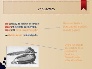 éra un reloj de sol mal encarado, érase un elefante boca arriba, érase una nariz sayòn y escriba, un Ovidio Nasòn mal narigado. 
Nariz jorobada y puntiaguda: alusiòn al mundo judaico 
Ovidio fue grande poeta latino de la familia de los Nasones: Quevedo juega sobre el apellido 
2° cuarteto  