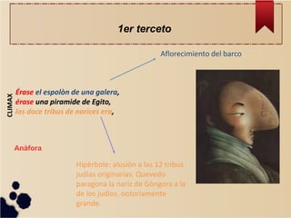 Érase el espolòn de una galera, érase una piramide de Egito, las doce tribus de narices era, 
CLIMAX 
Hipèrbole: alusiòn a las 12 tribus judìas originarias. Quevedo paragona la nariz de Gòngora a la de los judìos, notoriamente grande. 
Aflorecimiento del barco 
Anàfora 
1er terceto  