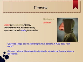 érase un naricìsimo infinito, muchìsimo nariz, nariz tan fiera, que en la cara de Anàs fuera delito. 
Neologismo 
Quevedo juega con la etimologìa de la palabra A-NAS osea ‘’sin nariz‘’. Otra vez, siendo èl antisemita declarado, atravès de la nariz alude a los judìos. 
Anàfora 
2° terceto  