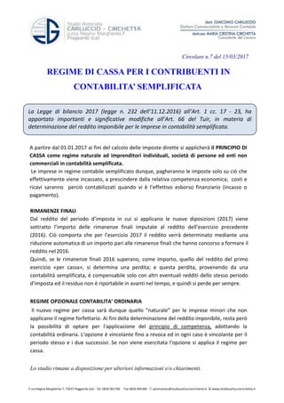 P.zza Regina Margherita 7, 73037 Poggiardo (Le) - Tel. 0836.901766 Fax 0836.904366 postmaster@studiocarlucciocirchetta.it www.studiocarlucciocirchetta.it
La Legge di bilancio 2017 (legge n. 232 dell’11.12.2016) all’Art. 1 cc. 17 - 23, ha
apportato importanti e significative modifiche all’Art. 66 del Tuir, in materia di
determinazione del reddito imponibile per le imprese in contabilità semplificata.
Circolare n.7 del 15/03/2017
REGIME DI CASSA PER I CONTRIBUENTI IN
CONTABILITA’ SEMPLIFICATA
A partire dal 01.01.2017 ai fini del calcolo delle imposte dirette si applicherà il PRINCIPIO DI
CASSA come regime naturale ad imprenditori individuali, società di persone ed enti non
commerciali in contabilità semplificata.
Le imprese in regime contabile semplificato dunque, pagheranno le imposte solo su ciò che
effettivamente viene incassato, a prescindere dalla relativa competenza economica; costi e
ricavi saranno perciò contabilizzati quando vi è l’effettivo esborso finanziario (incasso o
pagamento).
RIMANENZE FINALI
Dal reddito del periodo d’imposta in cui si applicano le nuove diposizioni (2017) viene
sottratto l’importo delle rimanenze finali imputate al reddito dell’esercizio precedente
(2016). Ciò comporta che per l’esercizio 2017 il reddito verrà determinato mediante una
riduzione automatica di un importo pari alle rimanenze finali che hanno concorso a formare il
reddito nel2016.
Quindi, se le rimanenze finali 2016 superano, come importo, quello del reddito del primo
esercizio «per cassa», si determina una perdita; e questa perdita, provenendo da una
contabilità semplificata, è compensabile solo con altri eventuali redditi dello stesso periodo
d'imposta ed il residuo non è riportabile in avanti nel tempo, e quindi si perde per sempre.
REGIME OPZIONALE CONTABILITA’ ORDINARIA
Il nuovo regime per cassa sarà dunque quello “naturale” per le imprese minori che non
applicano il regime forfettario. Ai fini della determinazione del reddito imponibile, resta però
la possibilità di optare per l'applicazione del principio di competenza, adottando la
contabilità ordinaria. L’opzione è vincolante fino a revoca ed in ogni caso è vincolante per il
periodo stesso e i due successivi. Se non viene esercitata l’opzione si applica il regime per
cassa.
Lo studio rimane a disposizione per ulteriori informazioni e/o chiarimenti.
 