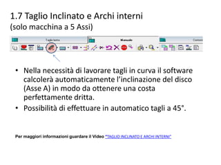 1.7 Taglio Inclinato e Archi interni
(solo macchina a 5 Assi)

• Nella necessità di lavorare tagli in curva il software
calcolerà automaticamente l’inclinazione del disco
(Asse A) in modo da ottenere una costa
perfettamente dritta.
• Possibilità di effettuare in automatico tagli a 45°.

Per maggiori informazioni guardare il Video “TAGLIO INCLINATO E ARCHI INTERNI”

 