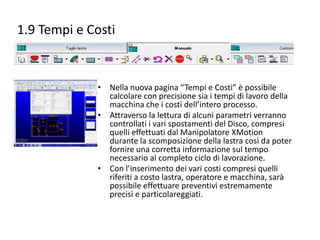 1.9 Tempi e Costi

• Nella nuova pagina “Tempi e Costi” è possibile
calcolare con precisione sia i tempi di lavoro della
macchina che i costi dell’intero processo.
• Attraverso la lettura di alcuni parametri verranno
controllati i vari spostamenti del Disco, compresi
quelli effettuati dal Manipolatore XMotion
durante la scomposizione della lastra così da poter
fornire una corretta informazione sul tempo
necessario al completo ciclo di lavorazione.
• Con l’inserimento dei vari costi compresi quelli
riferiti a costo lastra, operatore e macchina, sarà
possibile effettuare preventivi estremamente
precisi e particolareggiati.

 