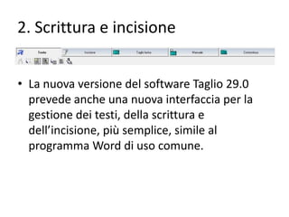 2. Scrittura e incisione
• La nuova versione del software Taglio 29.0
prevede anche una nuova interfaccia per la
gestione dei testi, della scrittura e
dell’incisione, più semplice, simile al
programma Word di uso comune.

 